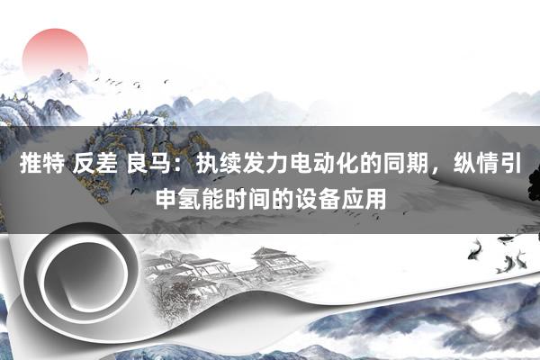 推特 反差 良马：执续发力电动化的同期，纵情引申氢能时间的设备应用