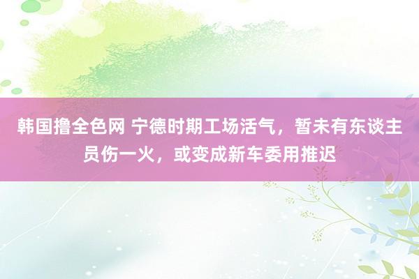 韩国撸全色网 宁德时期工场活气，暂未有东谈主员伤一火，或变成新车委用推迟