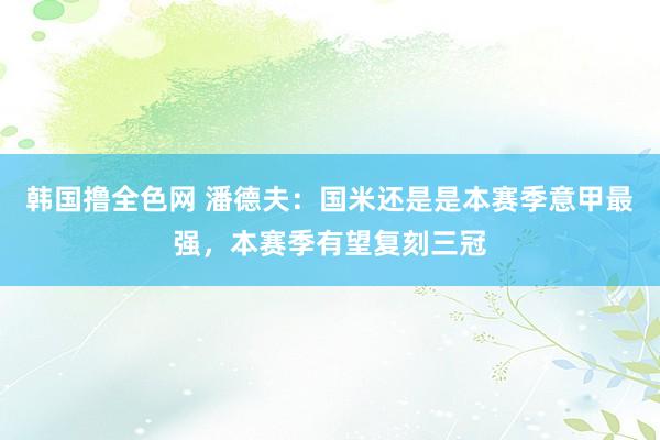 韩国撸全色网 潘德夫：国米还是是本赛季意甲最强，本赛季有望复刻三冠