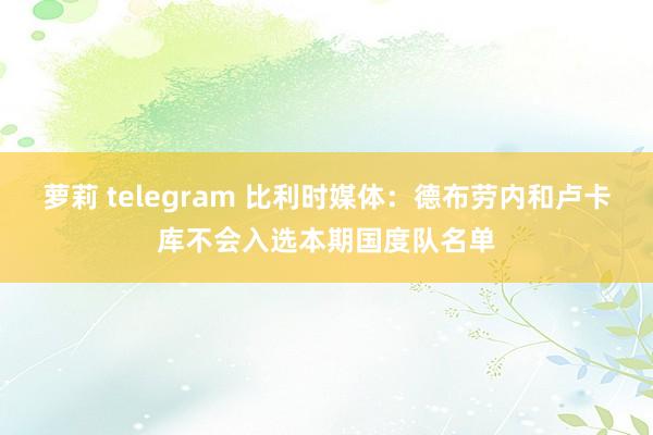 萝莉 telegram 比利时媒体：德布劳内和卢卡库不会入选本期国度队名单