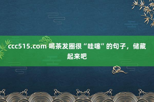 ccc515.com 喝茶发圈很“哇噻”的句子，储藏起来吧