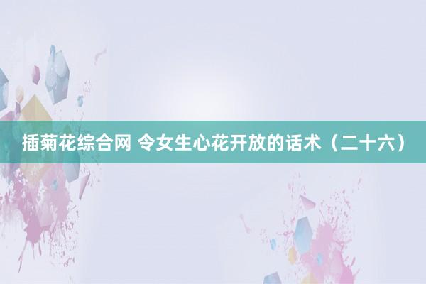 插菊花综合网 令女生心花开放的话术（二十六）