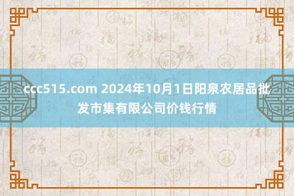 ccc515.com 2024年10月1日阳泉农居品批发市集有限公司价钱行情