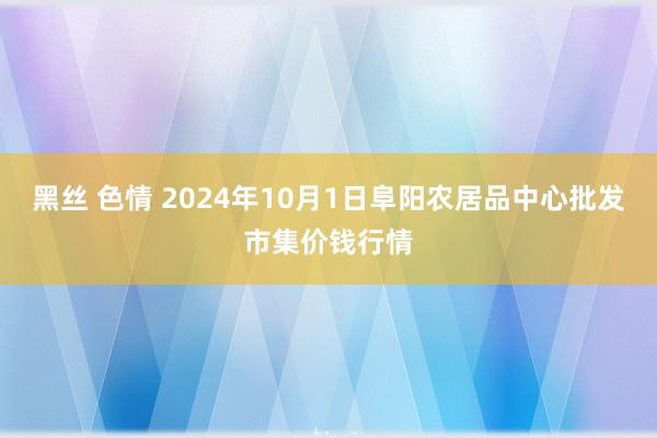 黑丝 色情 2024年10月1日阜阳农居品中心批发市集价钱行情