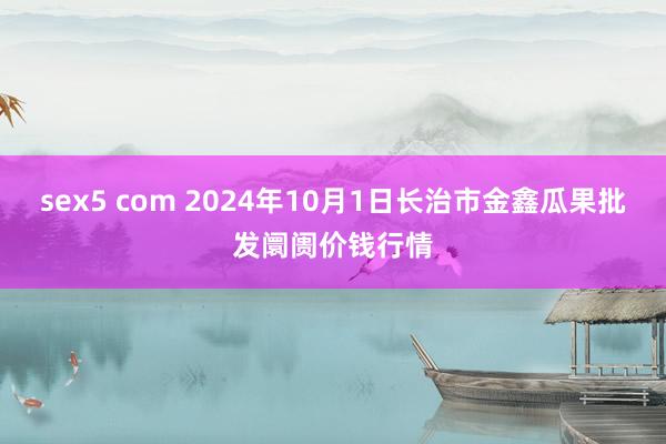 sex5 com 2024年10月1日长治市金鑫瓜果批发阛阓价钱行情