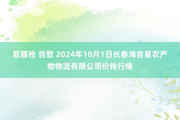 筋膜枪 自慰 2024年10月1日长春海吉星农产物物流有限公司价钱行情