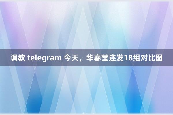 调教 telegram 今天，华春莹连发18组对比图