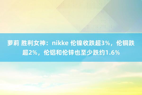 萝莉 胜利女神：nikke 伦镍收跌超3%，伦铜跌超2%，伦铝和伦锌也至少跌约1.6%