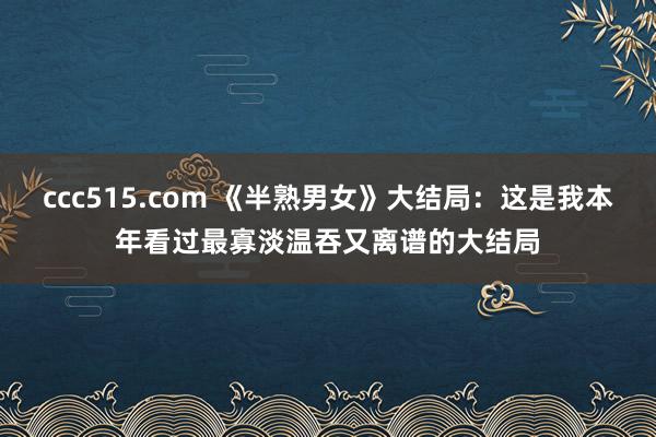 ccc515.com 《半熟男女》大结局：这是我本年看过最寡淡温吞又离谱的大结局