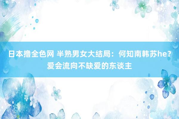 日本撸全色网 半熟男女大结局：何知南韩苏he？爱会流向不缺爱的东谈主