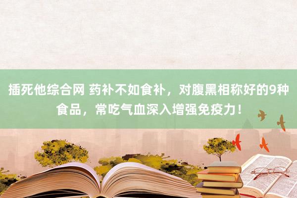 插死他综合网 药补不如食补，对腹黑相称好的9种食品，常吃气血深入增强免疫力！