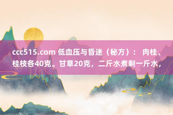 ccc515.com 低血压与昏迷（秘方）： 肉桂、桂枝各40克。甘草20克，二斤水煮剩一斤水，