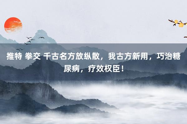 推特 拳交 千古名方放纵散，我古方新用，巧治糖尿病，疗效权臣！