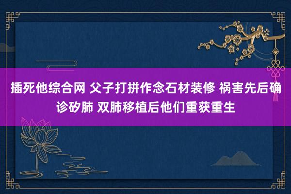 插死他综合网 父子打拼作念石材装修 祸害先后确诊矽肺 双肺移植后他们重获重生