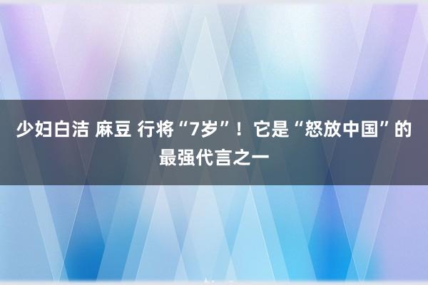 少妇白洁 麻豆 行将“7岁”！它是“怒放中国”的最强代言之一