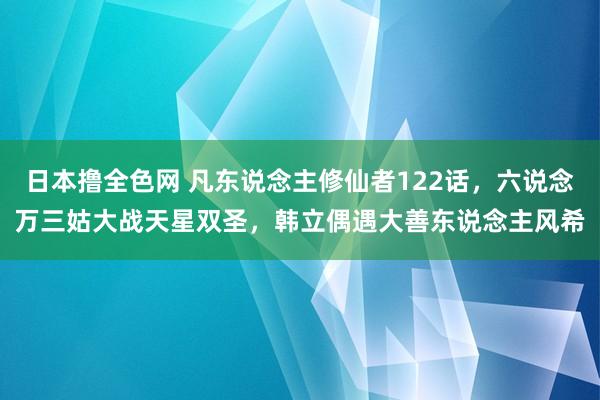 日本撸全色网 凡东说念主修仙者122话，六说念万三姑大战天星双圣，韩立偶遇大善东说念主风希