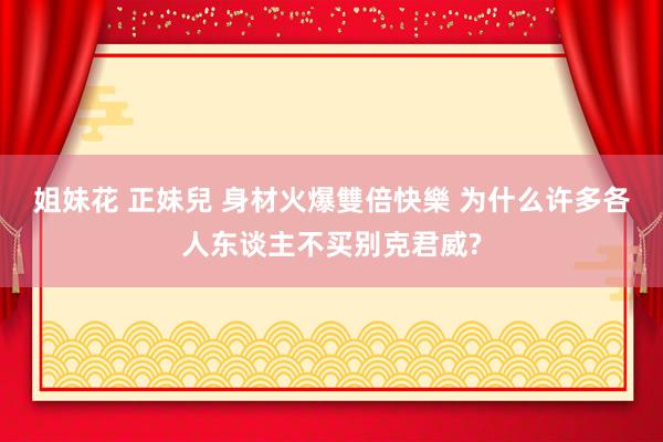 姐妹花 正妹兒 身材火爆雙倍快樂 为什么许多各人东谈主不买别克君威?