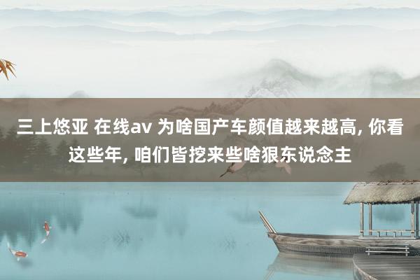 三上悠亚 在线av 为啥国产车颜值越来越高， 你看这些年， 咱们皆挖来些啥狠东说念主