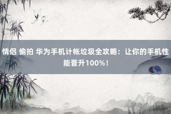 情侣 偷拍 华为手机计帐垃圾全攻略：让你的手机性能晋升100%！