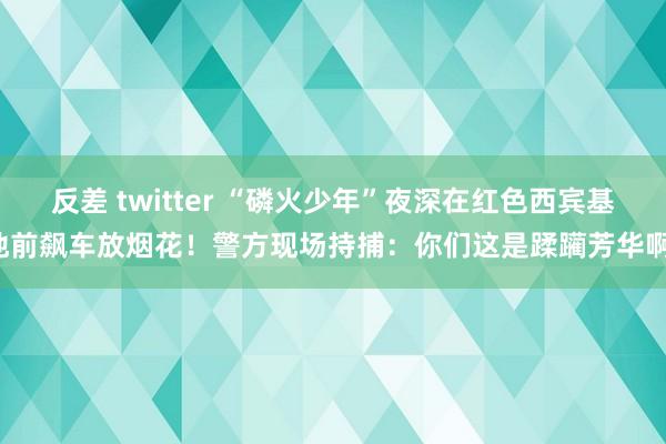 反差 twitter “磷火少年”夜深在红色西宾基地前飙车放烟花！警方现场持捕：你们这是蹂躏芳华啊！