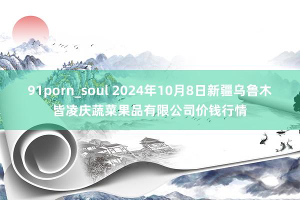 91porn_soul 2024年10月8日新疆乌鲁木皆凌庆蔬菜果品有限公司价钱行情