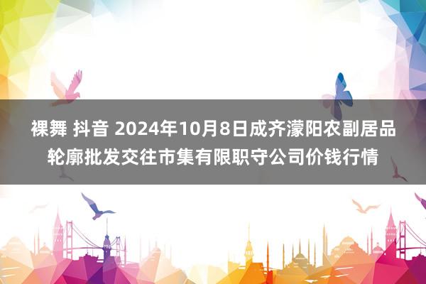 裸舞 抖音 2024年10月8日成齐濛阳农副居品轮廓批发交往市集有限职守公司价钱行情