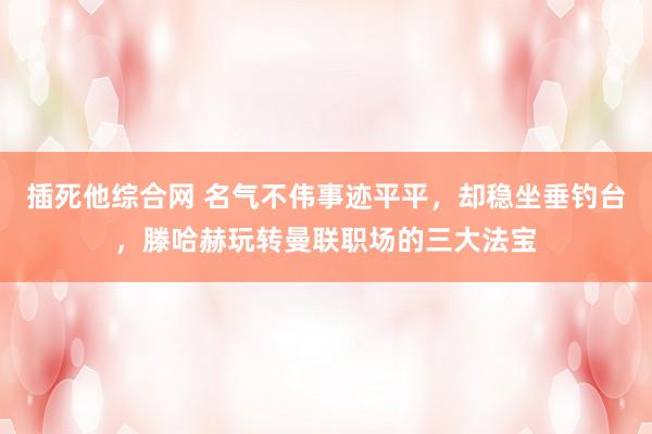 插死他综合网 名气不伟事迹平平，却稳坐垂钓台，滕哈赫玩转曼联职场的三大法宝