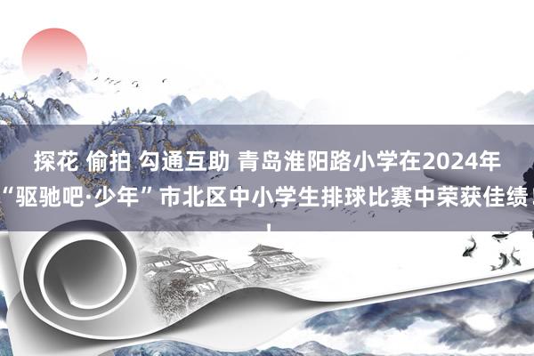 探花 偷拍 勾通互助 青岛淮阳路小学在2024年“驱驰吧·少年”市北区中小学生排球比赛中荣获佳绩！