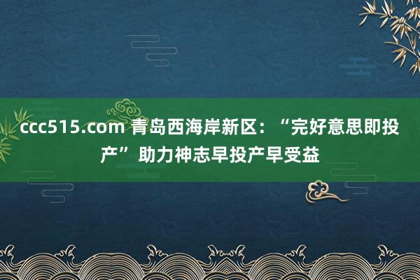 ccc515.com 青岛西海岸新区：“完好意思即投产” 助力神志早投产早受益