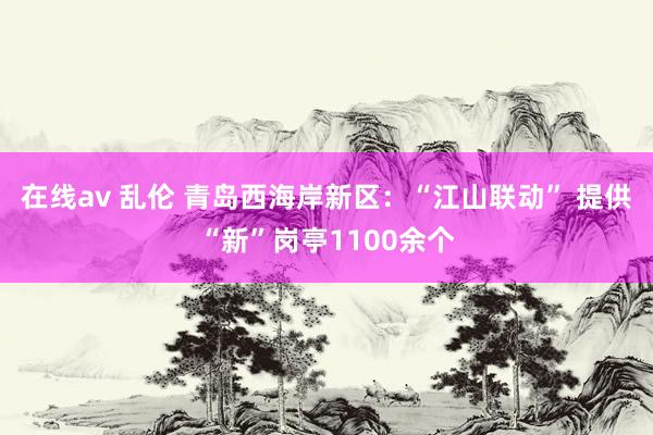 在线av 乱伦 青岛西海岸新区：“江山联动” 提供“新”岗亭1100余个