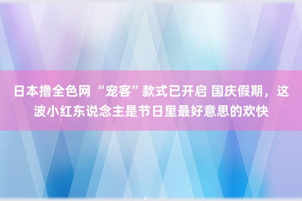 日本撸全色网 “宠客”款式已开启 国庆假期，这波小红东说念主是节日里最好意思的欢快