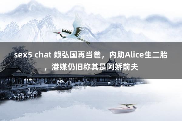 sex5 chat 赖弘国再当爸，内助Alice生二胎，港媒仍旧称其是阿娇前夫