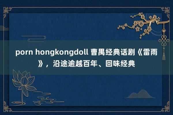 porn hongkongdoll 曹禺经典话剧《雷雨》，沿途逾越百年、回味经典