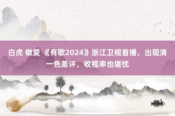 白虎 做爱 《有歌2024》浙江卫视首播，出现清一色差评，收视率也堪忧