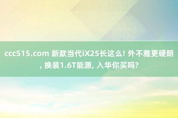 ccc515.com 新款当代iX25长这么! 外不雅更硬朗， 换装1.6T能源， 入华你买吗?