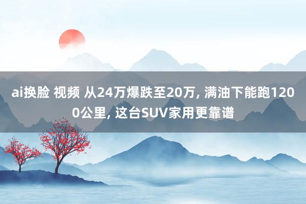 ai换脸 视频 从24万爆跌至20万， 满油下能跑1200公里， 这台SUV家用更靠谱