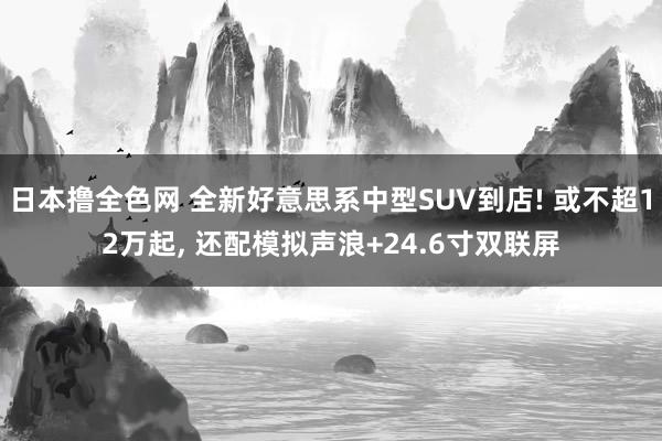 日本撸全色网 全新好意思系中型SUV到店! 或不超12万起， 还配模拟声浪+24.6寸双联屏