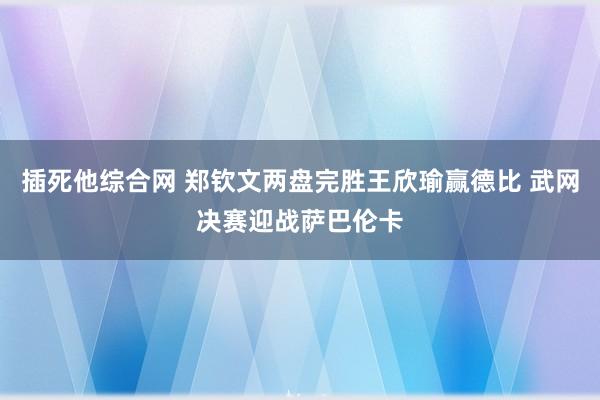 插死他综合网 郑钦文两盘完胜王欣瑜赢德比 武网决赛迎战萨巴伦卡