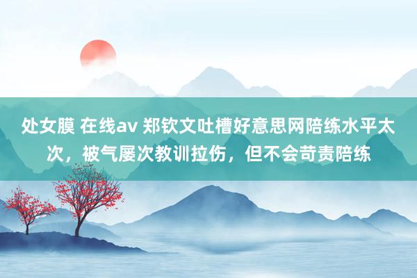 处女膜 在线av 郑钦文吐槽好意思网陪练水平太次，被气屡次教训拉伤，但不会苛责陪练