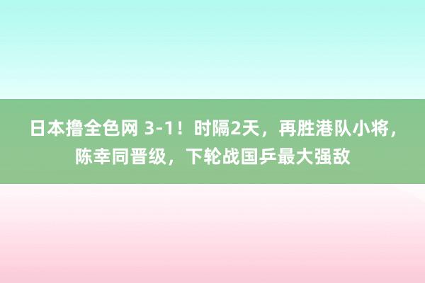 日本撸全色网 3-1！时隔2天，再胜港队小将，陈幸同晋级，下轮战国乒最大强敌