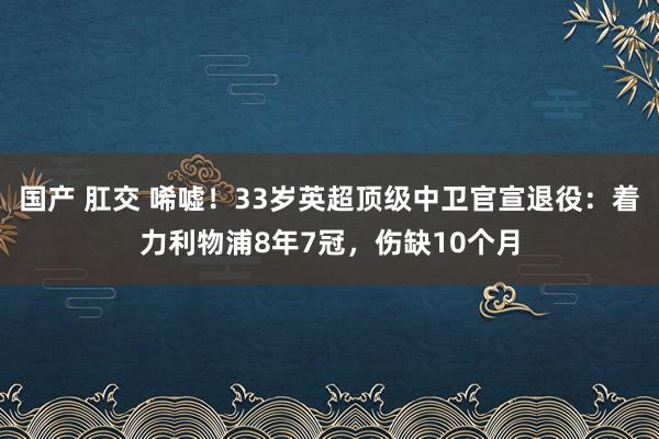 国产 肛交 唏嘘！33岁英超顶级中卫官宣退役：着力利物浦8年7冠，伤缺10个月