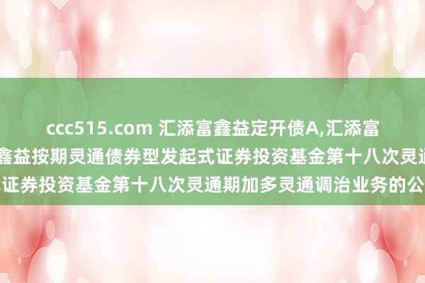 ccc515.com 汇添富鑫益定开债A，汇添富鑫益定开债C: 对于汇添富鑫益按期灵通债券型发起式证券投资基金第十八次灵通期加多灵通调治业务的公告