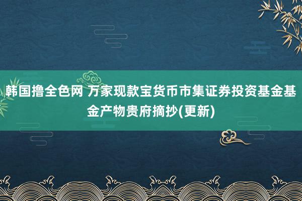 韩国撸全色网 万家现款宝货币市集证券投资基金基金产物贵府摘抄(更新)