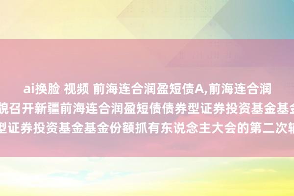 ai换脸 视频 前海连合润盈短债A，前海连合润盈短债C: 对于以通信样貌召开新疆前海连合润盈短债债券型证券投资基金基金份额抓有东说念主大会的第二次辅导性公告