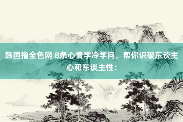 韩国撸全色网 8条心情学冷学问，帮你识破东谈主心和东谈主性：