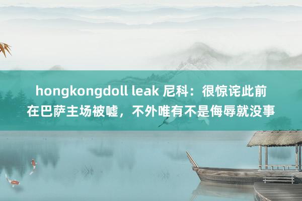 hongkongdoll leak 尼科：很惊诧此前在巴萨主场被嘘，不外唯有不是侮辱就没事