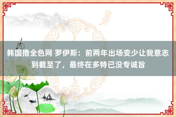 韩国撸全色网 罗伊斯：前两年出场变少让我意志到截至了，最终在多特已没专诚旨