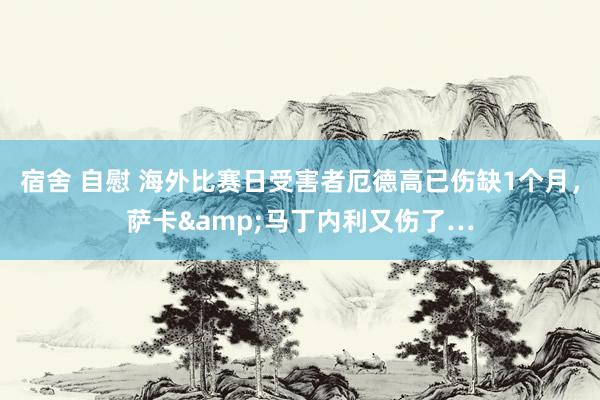 宿舍 自慰 海外比赛日受害者厄德高已伤缺1个月，萨卡&马丁内利又伤了…