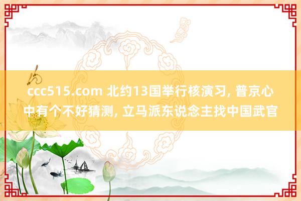 ccc515.com 北约13国举行核演习， 普京心中有个不好猜测， 立马派东说念主找中国武官