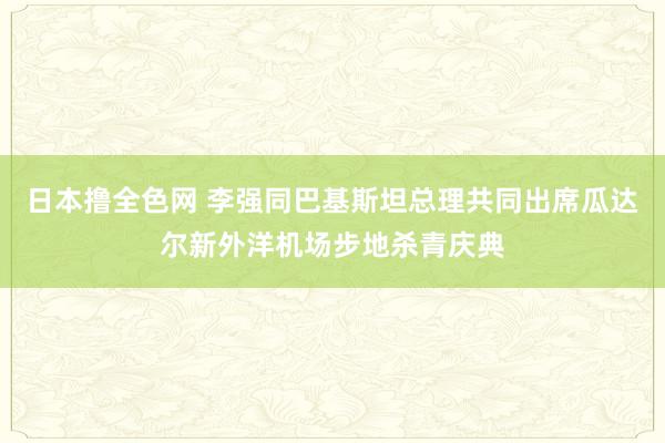 日本撸全色网 李强同巴基斯坦总理共同出席瓜达尔新外洋机场步地杀青庆典